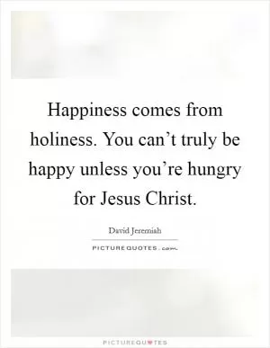 Happiness comes from holiness. You can’t truly be happy unless you’re hungry for Jesus Christ Picture Quote #1