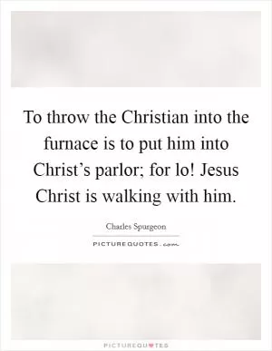 To throw the Christian into the furnace is to put him into Christ’s parlor; for lo! Jesus Christ is walking with him Picture Quote #1