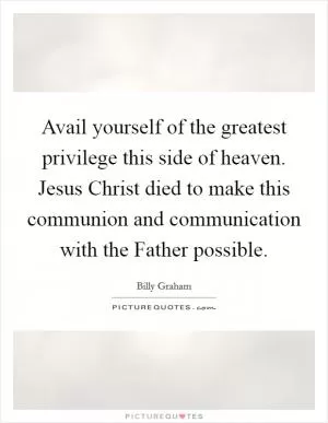 Avail yourself of the greatest privilege this side of heaven. Jesus Christ died to make this communion and communication with the Father possible Picture Quote #1