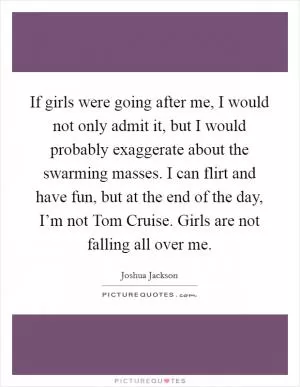 If girls were going after me, I would not only admit it, but I would probably exaggerate about the swarming masses. I can flirt and have fun, but at the end of the day, I’m not Tom Cruise. Girls are not falling all over me Picture Quote #1