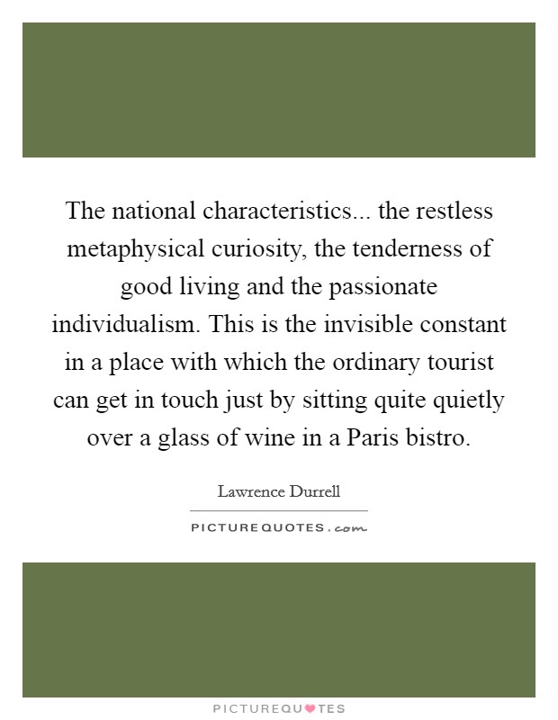 The national characteristics... the restless metaphysical curiosity, the tenderness of good living and the passionate individualism. This is the invisible constant in a place with which the ordinary tourist can get in touch just by sitting quite quietly over a glass of wine in a Paris bistro Picture Quote #1