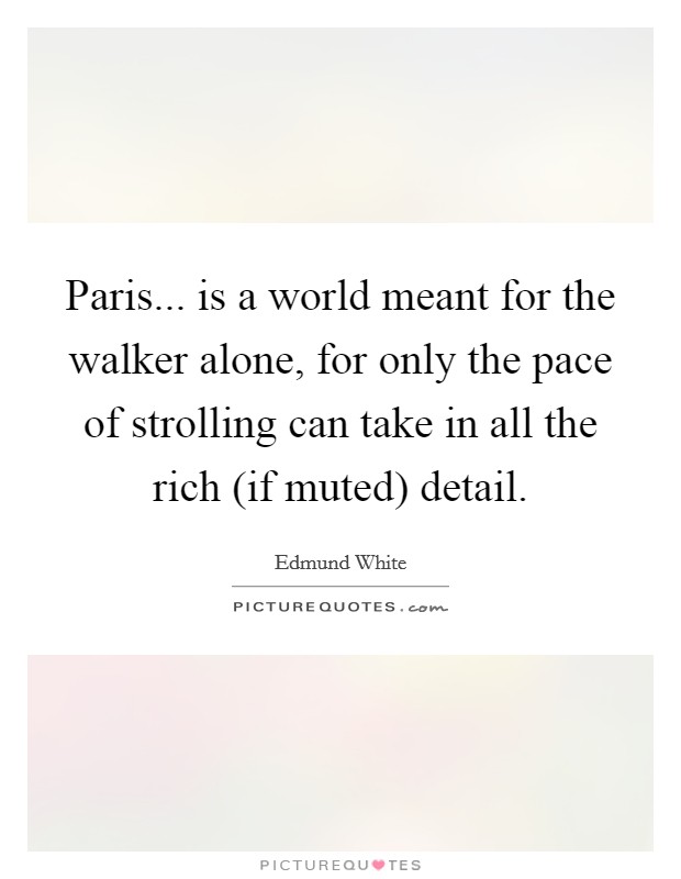 Paris... is a world meant for the walker alone, for only the pace of strolling can take in all the rich (if muted) detail Picture Quote #1