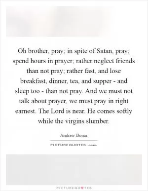 Oh brother, pray; in spite of Satan, pray; spend hours in prayer; rather neglect friends than not pray; rather fast, and lose breakfast, dinner, tea, and supper - and sleep too - than not pray. And we must not talk about prayer, we must pray in right earnest. The Lord is near. He comes softly while the virgins slumber Picture Quote #1