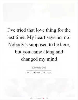 I’ve tried that love thing for the last time. My heart says no, no! Nobody’s supposed to be here, but you came along and changed my mind Picture Quote #1