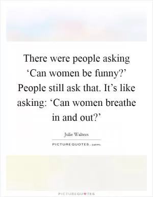 There were people asking ‘Can women be funny?’ People still ask that. It’s like asking: ‘Can women breathe in and out?’ Picture Quote #1