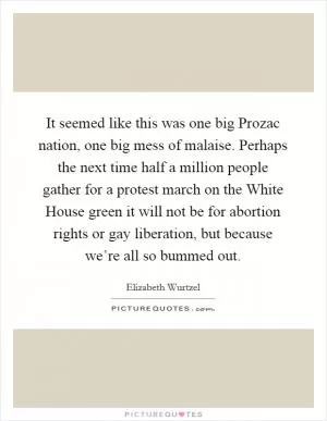 It seemed like this was one big Prozac nation, one big mess of malaise. Perhaps the next time half a million people gather for a protest march on the White House green it will not be for abortion rights or gay liberation, but because we’re all so bummed out Picture Quote #1