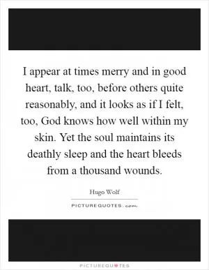 I appear at times merry and in good heart, talk, too, before others quite reasonably, and it looks as if I felt, too, God knows how well within my skin. Yet the soul maintains its deathly sleep and the heart bleeds from a thousand wounds Picture Quote #1
