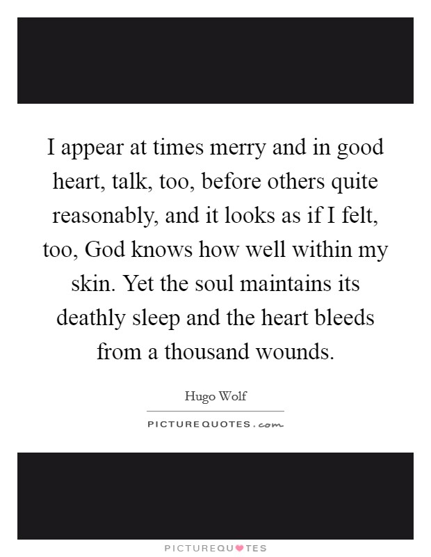 I appear at times merry and in good heart, talk, too, before others quite reasonably, and it looks as if I felt, too, God knows how well within my skin. Yet the soul maintains its deathly sleep and the heart bleeds from a thousand wounds Picture Quote #1