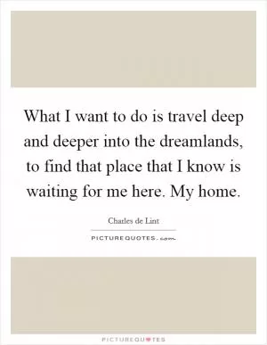 What I want to do is travel deep and deeper into the dreamlands, to find that place that I know is waiting for me here. My home Picture Quote #1