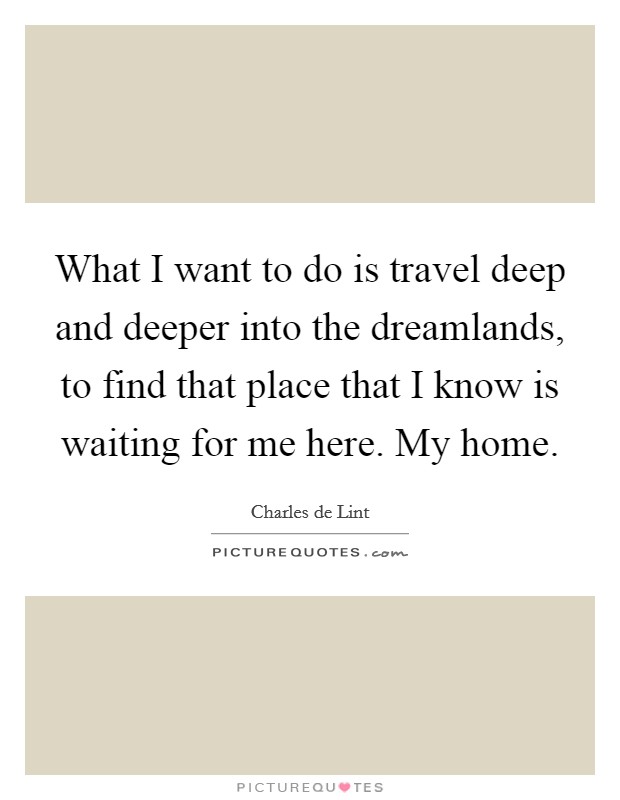 What I want to do is travel deep and deeper into the dreamlands, to find that place that I know is waiting for me here. My home Picture Quote #1