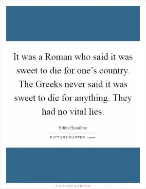 It was a Roman who said it was sweet to die for one’s country. The Greeks never said it was sweet to die for anything. They had no vital lies Picture Quote #1