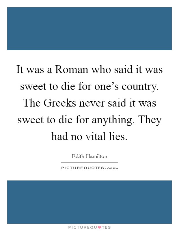 It was a Roman who said it was sweet to die for one's country. The Greeks never said it was sweet to die for anything. They had no vital lies Picture Quote #1