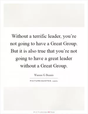 Without a terrific leader, you’re not going to have a Great Group. But it is also true that you’re not going to have a great leader without a Great Group Picture Quote #1