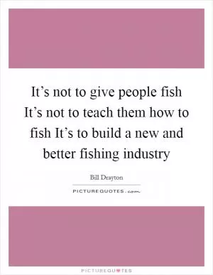 It’s not to give people fish It’s not to teach them how to fish It’s to build a new and better fishing industry Picture Quote #1