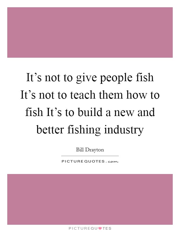 It's not to give people fish It's not to teach them how to fish It's to build a new and better fishing industry Picture Quote #1