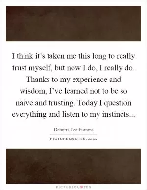 I think it’s taken me this long to really trust myself, but now I do, I really do. Thanks to my experience and wisdom, I’ve learned not to be so naive and trusting. Today I question everything and listen to my instincts Picture Quote #1