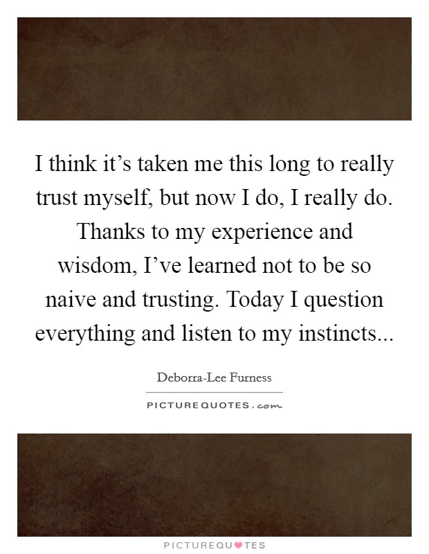I think it's taken me this long to really trust myself, but now I do, I really do. Thanks to my experience and wisdom, I've learned not to be so naive and trusting. Today I question everything and listen to my instincts Picture Quote #1