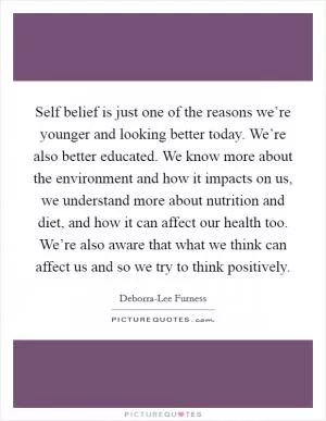 Self belief is just one of the reasons we’re younger and looking better today. We’re also better educated. We know more about the environment and how it impacts on us, we understand more about nutrition and diet, and how it can affect our health too. We’re also aware that what we think can affect us and so we try to think positively Picture Quote #1