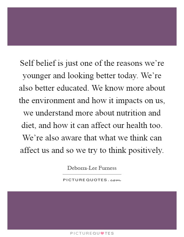Self belief is just one of the reasons we're younger and looking better today. We're also better educated. We know more about the environment and how it impacts on us, we understand more about nutrition and diet, and how it can affect our health too. We're also aware that what we think can affect us and so we try to think positively Picture Quote #1