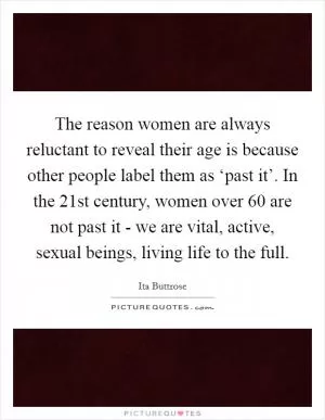 The reason women are always reluctant to reveal their age is because other people label them as ‘past it’. In the 21st century, women over 60 are not past it - we are vital, active, sexual beings, living life to the full Picture Quote #1