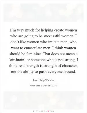 I’m very much for helping create women who are going to be successful women. I don’t like women who imitate men, who want to emasculate men. I think women should be feminine. That does not mean a ‘air-brain’ or someone who is not strong. I think real strength is strength of character, not the ability to push everyone around Picture Quote #1