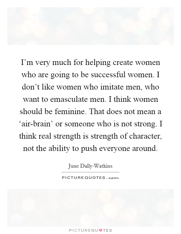 I'm very much for helping create women who are going to be successful women. I don't like women who imitate men, who want to emasculate men. I think women should be feminine. That does not mean a ‘air-brain' or someone who is not strong. I think real strength is strength of character, not the ability to push everyone around Picture Quote #1