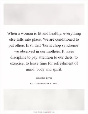 When a woman is fit and healthy, everything else falls into place. We are conditioned to put others first, that ‘burnt chop syndrome’ we observed in our mothers. It takes discipline to pay attention to our diets, to exercise, to leave time for refreshment of mind, body and spirit Picture Quote #1