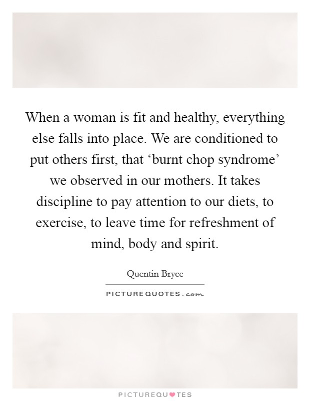 When a woman is fit and healthy, everything else falls into place. We are conditioned to put others first, that ‘burnt chop syndrome' we observed in our mothers. It takes discipline to pay attention to our diets, to exercise, to leave time for refreshment of mind, body and spirit Picture Quote #1
