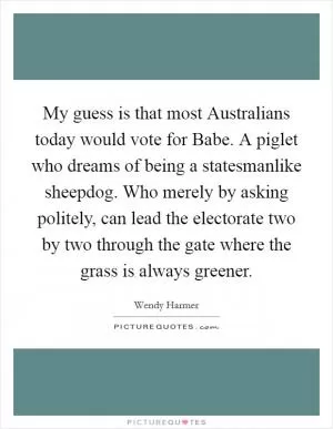 My guess is that most Australians today would vote for Babe. A piglet who dreams of being a statesmanlike sheepdog. Who merely by asking politely, can lead the electorate two by two through the gate where the grass is always greener Picture Quote #1