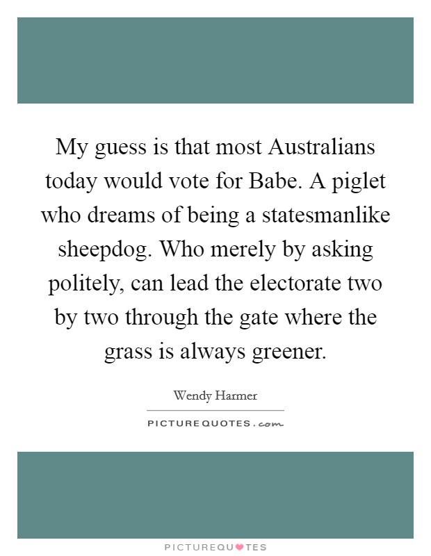 My guess is that most Australians today would vote for Babe. A piglet who dreams of being a statesmanlike sheepdog. Who merely by asking politely, can lead the electorate two by two through the gate where the grass is always greener Picture Quote #1