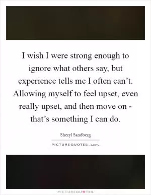 I wish I were strong enough to ignore what others say, but experience tells me I often can’t. Allowing myself to feel upset, even really upset, and then move on - that’s something I can do Picture Quote #1