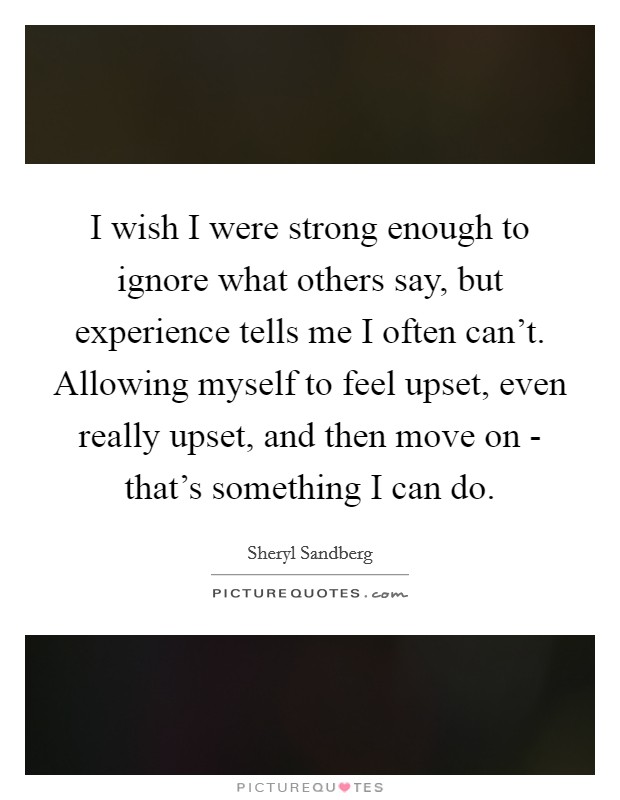 I wish I were strong enough to ignore what others say, but experience tells me I often can't. Allowing myself to feel upset, even really upset, and then move on - that's something I can do Picture Quote #1