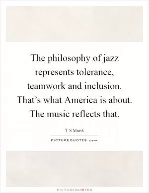 The philosophy of jazz represents tolerance, teamwork and inclusion. That’s what America is about. The music reflects that Picture Quote #1