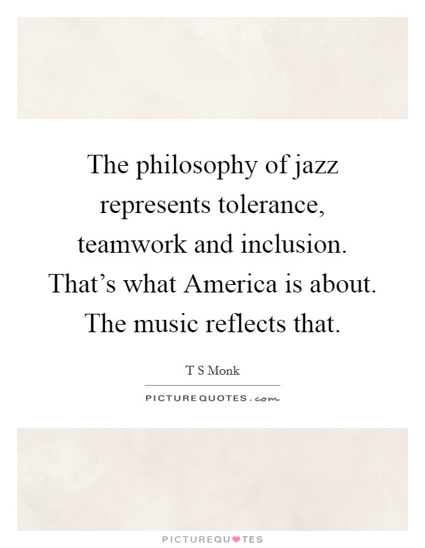 The philosophy of jazz represents tolerance, teamwork and inclusion. That's what America is about. The music reflects that Picture Quote #1