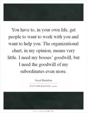 You have to, in your own life, get people to want to work with you and want to help you. The organizational chart, in my opinion, means very little. I need my bosses’ goodwill, but I need the goodwill of my subordinates even more Picture Quote #1