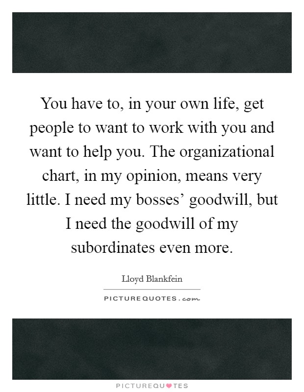 You have to, in your own life, get people to want to work with you and want to help you. The organizational chart, in my opinion, means very little. I need my bosses' goodwill, but I need the goodwill of my subordinates even more Picture Quote #1