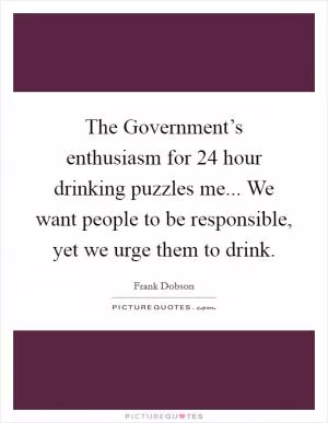 The Government’s enthusiasm for 24 hour drinking puzzles me... We want people to be responsible, yet we urge them to drink Picture Quote #1