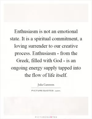 Enthusiasm is not an emotional state. It is a spiritual commitment, a loving surrender to our creative process. Enthusiasm - from the Greek, filled with God - is an ongoing energy supply tapped into the flow of life itself Picture Quote #1