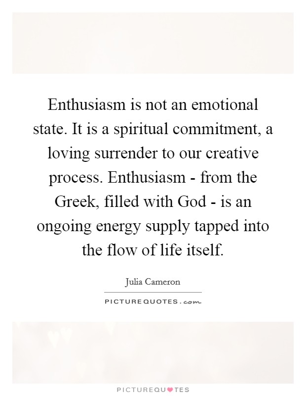 Enthusiasm is not an emotional state. It is a spiritual commitment, a loving surrender to our creative process. Enthusiasm - from the Greek, filled with God - is an ongoing energy supply tapped into the flow of life itself Picture Quote #1