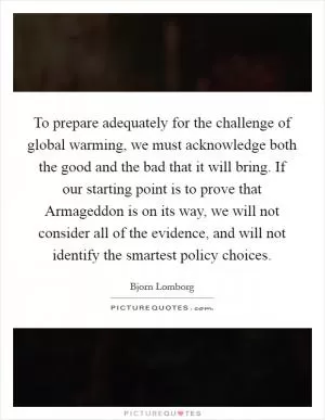 To prepare adequately for the challenge of global warming, we must acknowledge both the good and the bad that it will bring. If our starting point is to prove that Armageddon is on its way, we will not consider all of the evidence, and will not identify the smartest policy choices Picture Quote #1