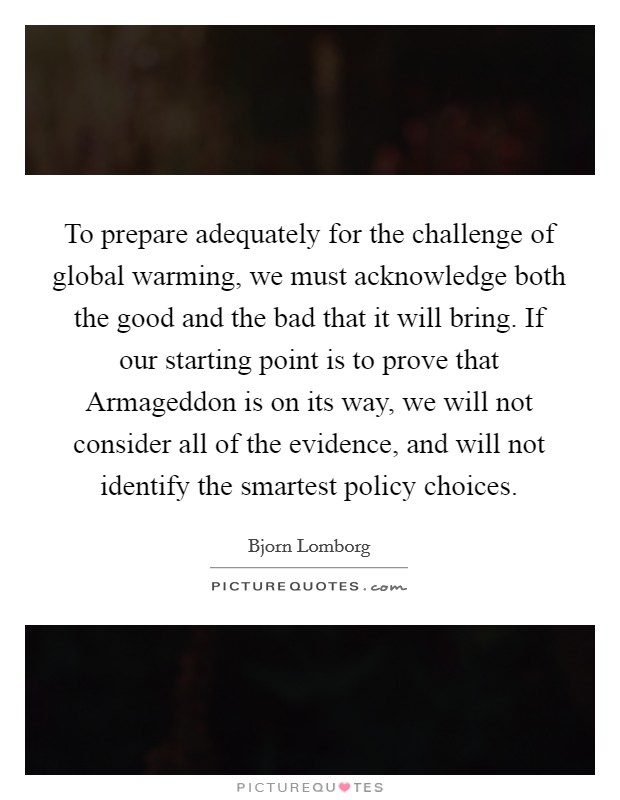 To prepare adequately for the challenge of global warming, we must acknowledge both the good and the bad that it will bring. If our starting point is to prove that Armageddon is on its way, we will not consider all of the evidence, and will not identify the smartest policy choices Picture Quote #1