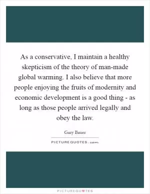 As a conservative, I maintain a healthy skepticism of the theory of man-made global warming. I also believe that more people enjoying the fruits of modernity and economic development is a good thing - as long as those people arrived legally and obey the law Picture Quote #1