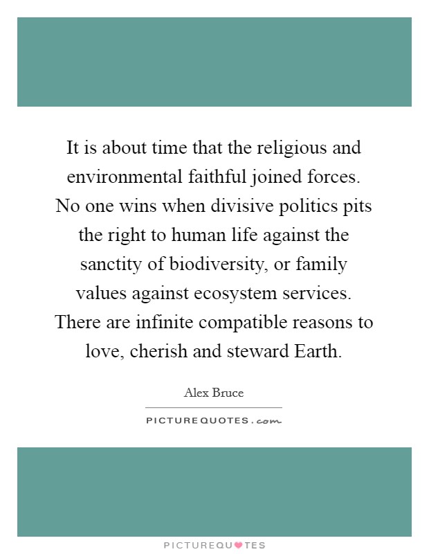 It is about time that the religious and environmental faithful joined forces. No one wins when divisive politics pits the right to human life against the sanctity of biodiversity, or family values against ecosystem services. There are infinite compatible reasons to love, cherish and steward Earth Picture Quote #1