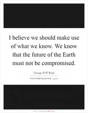 I believe we should make use of what we know. We know that the future of the Earth must not be compromised Picture Quote #1