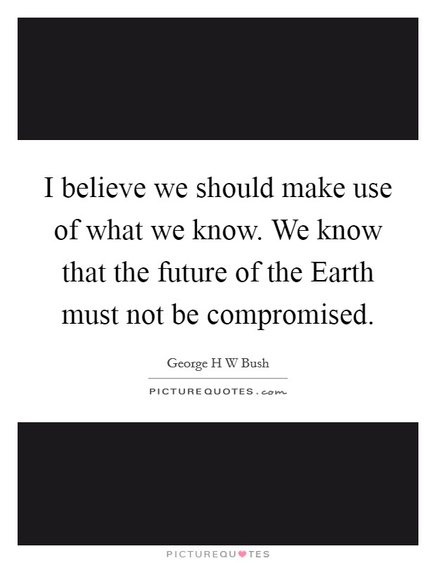 I believe we should make use of what we know. We know that the future of the Earth must not be compromised Picture Quote #1