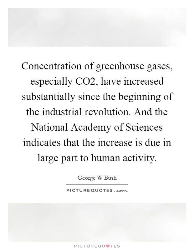 Concentration of greenhouse gases, especially CO2, have increased substantially since the beginning of the industrial revolution. And the National Academy of Sciences indicates that the increase is due in large part to human activity Picture Quote #1