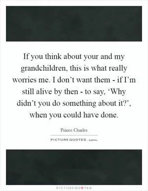 If you think about your and my grandchildren, this is what really worries me. I don’t want them - if I’m still alive by then - to say, ‘Why didn’t you do something about it?’, when you could have done Picture Quote #1