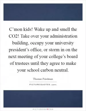 C’mon kids! Wake up and smell the CO2! Take over your administration building, occupy your university president’s office, or storm in on the next meeting of your college’s board of trustees until they agree to make your school carbon neutral Picture Quote #1