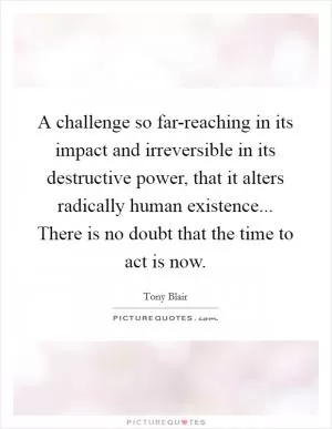 A challenge so far-reaching in its impact and irreversible in its destructive power, that it alters radically human existence... There is no doubt that the time to act is now Picture Quote #1