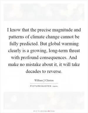 I know that the precise magnitude and patterns of climate change cannot be fully predicted. But global warming clearly is a growing, long-term threat with profound consequences. And make no mistake about it, it will take decades to reverse Picture Quote #1
